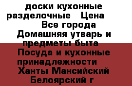   доски кухонные разделочные › Цена ­ 100 - Все города Домашняя утварь и предметы быта » Посуда и кухонные принадлежности   . Ханты-Мансийский,Белоярский г.